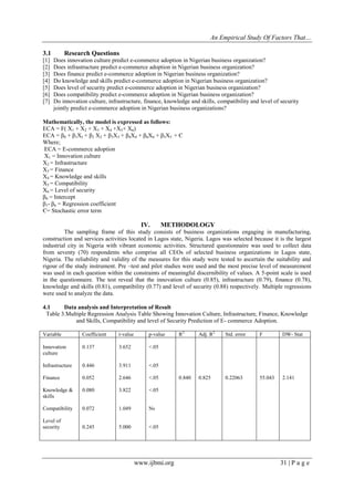 An Empirical Study Of Factors That…
www.ijbmi.org 31 | P a g e
3.1 Research Questions
[1] Does innovation culture predict e-commerce adoption in Nigerian business organization?
[2] Does infrastructure predict e-commerce adoption in Nigerian business organization?
[3] Does finance predict e-commerce adoption in Nigerian business organization?
[4] Do knowledge and skills predict e-commerce adoption in Nigerian business organization?
[5] Does level of security predict e-commerce adoption in Nigerian business organization?
[6] Does compatibility predict e-commerce adoption in Nigerian business organization?
[7] Do innovation culture, infrastructure, finance, knowledge and skills, compatibility and level of security
jointly predict e-commerce adoption in Nigerian business organizations?
Mathematically, the model is expressed as follows:
ECA = F( X1 + X2 + X3 + X4 +X5+ X6)
ECA = β0 + β1XI + β2 X2 + β3X3 + β4X4 + β6X6 + β5X5 + Є
Where;
ECA = E-commerce adoption
X1 = Innovation culture
X2 = Infrastructure
X3 = Finance
X4 = Knowledge and skills
X5 = Compatibility
X6 = Level of security
β0 = Intercept
β1- β6 = Regression coefficient
Є= Stochastic error term
IV. METHODOLOGY
The sampling frame of this study consists of business organizations engaging in manufacturing,
construction and services activities located in Lagos state, Nigeria. Lagos was selected because it is the largest
industrial city in Nigeria with vibrant economic activities. Structured questionnaire was used to collect data
from seventy (70) respondents who comprise all CEOs of selected business organizations in Lagos state,
Nigeria. The reliability and validity of the measures for this study were tested to ascertain the suitability and
rigour of the study instrument. Pre –test and pilot studies were used and the most precise level of measurement
was used in each question within the constraints of meaningful discernibility of values. A 5-point scale is used
in the questionnaire. The test reveal that the innovation culture (0.85), infrastructure (0.79), finance (0.78),
knowledge and skills (0.81), compatibility (0.77) and level of security (0.88) respectively. Multiple regressions
were used to analyze the data.
4.1 Data analysis and Interpretation of Result
Table 3.Multiple Regression Analysis Table Showing Innovation Culture, Infrastructure, Finance, Knowledge
and Skills, Compatibility and level of Security Prediction of E- commerce Adoption.
Variable Coefficient t-value p-value R2
Adj. R2
Std. error F DW- Stat
Innovation
culture
Infrastructure
Finance
Knowledge &
skills
Compatibility
Level of
security
0.137
0.446
0.052
0.080
0.072
0.245
3.652
3.911
2.646
3.822
1.049
5.000
<.05
<.05
<.05
<.05
Ns
<.05
0.840 0.825 0.22063 55.043 2.141
 