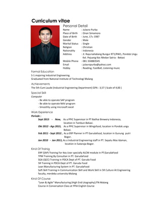 Curriculum vitae
Personal Detail
Name : Julasro Purba
Place of Birth : Onan Simamora
Date of Birth : June, 17th 1987
Gender : Male
Marital Status : Single
Religion : Christian
Nationality : Indonesia
Address : Jl. Raya kaliabang Bungur RT1/RW1, Pondok Ungu
Kel. Pejuang Kec Medan Satria - Bekasi
Mobile Phone : 081 334883545
Email : julasropurba@yahoo.com
Hobby : Reading, FootBall, Listening music
Formal Education
S-1 majoring Industrial Engineering.
Graduated from National Institute of Technologi Malang
Achievements
The 5th Cum Laude (Industrial Engineering Department) GPA : 3,57 ( Scale of 4,00 )
Special Skill
Computer
- Be able to operate SAP program
- Be able to operate NAV program
- Smoothly using microsoft excel
Work Experience
Periode :
Sept 2015 - Now, As a PPIC Supervisor in PT Balihai Brewery Indonesia,
location in Tambun-Bekasi.
Okt 2012 - Ags 2015, As a PPIC Supervisor in Wingsfood, location in Pondok ungu
Bekasi.
Feb 2011 - Sept 2012 , As a ERP Planner in PT Garudafood, location in Gunung putri
Bogor.
Jan 2010 - Jan 2011, As a Industrial Engineering staff in PT. Sepatu Mas Idaman,
location in Sukaraja-Bogor.
Kind Of Trainig
ERP (SAP) Training For Key User specially ALCM module in PT.GarudaFood
TPM Training By Consultan in PT. GarudaFood
SGA (QCC) Training in PDCA Dept of PT. Garuda Food
5R Training in PDCA Dept of PT. Garuda Food
Lean Manufacturing System in PT. GarudaFood
Soft Skill Training in Communication Skill and Work Skill in 5R Culture At Engineering
faculty, merdeka university-Malang
Kind Of Course
“Lean & Agile“ Manufacturing (High End Litography),ITN Malang
Course in Conversation Class at YPIA English Course
 