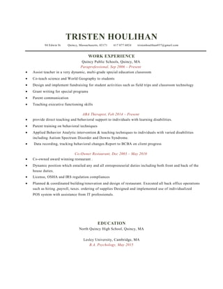TRISTEN HOULIHAN
94 Edwin St Quincy, Massachusetts, 02171 617 877 6024 tristenhoulihan857@gmail.com
WORK EXPERIENCE
Quincy Public Schools, Quincy, MA
Paraprofessional, Sep 2006 – Present
• Assist teacher in a very dynamic, multi-grade special education classroom
• Co-teach science and World Geography to students
• Design and implement fundraising for student activities such as field trips and classroom technology
• Grant writing for special programs
• Parent communication
• Teaching executive functioning skills
ABA Therapist, Feb 2014 – Present
• provide direct teaching and behavioral support to individuals with learning disabilities.
• Parent training on behavioral techniques
• Applied Behavior Analytic intervention & teaching techniques to individuals with varied disabilities
including Autism Spectrum Disorder and Downs Syndrome.
• Data recording, tracking behavioral changes.Report to BCBA on client progress
Co-Owner Restaurant, Dec 2003 – May 2010
• Co-owned award winning restaurant .
• Dynamic position which entailed any and all entrepreneurial duties including both front and back of the
house duties.
• License, OSHA and IRS regulation compliances
• Planned & coordinated building/renovation and design of restaurant. Executed all back office operations
such as hiring ,payroll, taxes. ordering of supplies Designed and implemented use of individualized
POS system with assistance from IT professionals.
EDUCATION
North Quincy High School, Quincy, MA
Lesley University, Cambridge, MA
B.A. Psychology, May 2015
 