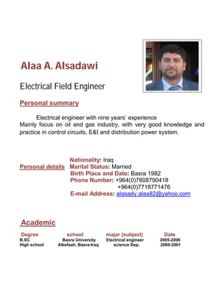 Alaa A. Alsadawi
Electrical Field Engineer
Personal summary
Electrical engineer with nine years’ experience
Mainly focus on oil and gas industry, with very good knowledge and
practice in control circuits, E&I and distribution power system.
Nationality: Iraq
Personal details Marital Status: Married
Birth Place and Date: Basra 1982
Phone Number: +964(0)7808790418
+964(0)7718771476
E-mail Address: alasady.alaa82@yahoo.com
Academic
Degree school major (subject) Date
B.SC Basra University Electrical engineer 2005-2006
High school Alkefaah, Basra-Iraq science Dep. 2000-2001
 