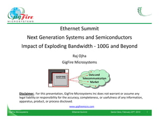 Ethernet Summit
Next Generation Systems and Semiconductors
Impact of Exploding Bandwidth - 100G and Beyond
Raj Ojha
GigFire Microsystems
Disclaimer: For this presentation, GigFire Microsystems Inc does not warrant or assume any
legal liability or responsibility for the accuracy, completeness, or usefulness of any information,
apparatus, product, or process disclosed.
www.gigfiremicro.com
GigFire Microsystems Ethernet Summit Santa Clara, February 23nd, 2010 1
 