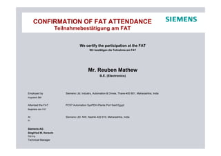 CONFIRMATION OF FAT ATTENDANCE
Teilnahmebestätigung am FAT
We certify the participation at the FAT
Wir bestätigen die Teilnahme am FAT
Mr. Reuben Mathew
B.E. (Electronics)
Employed by Siemens Ltd. Industry, Automation & Drives, Thane-400 601, Maharashtra, India
Angestellt bei
Attended the FAT PCS7 Automation SysPDH-Plante Port Said Egypt
Begleitete den FAT
At Siemens LtD. NW, Nashik-422 010, Maharashtra, India
In
Siemens AG
Siegfried M. Kerscht
Dipl.Ing.
Technical Manager
 