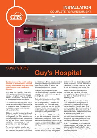 case study
Guy’s Hospital
Quintiles is one of the world’s leading
providers of pharmaceutical services,
helping to deliver new drugs and cures
for some of the most challenging
diseases.
To increase their capability to perform
this important work, Quintiles recently
took out a long-term lease for the 13th
floor at Guy’s Hospital London - in order
to create a new unit for clinical trials.
The floor needed a total revamp, and so
started with a strip-out all the way back
to the external walls. With everything
removed, the project could then start
with an empty shell.
CBS were called in to design and install
the plumbing, heating, ventilation and
cooling for the new clinic. An important
condition laid down by the hospital was
that any new climate control equipment
would have to use existing services
-presenting some real challenges.
The services available were hot and
chilled water in the central risers, fed
and controlled from a main boiler house
and chiller plant. These circuits provided
heating or cooling duty that could then
be fed into ductwork to provide the
desired temperature for the floor.
However, CBS’ Project Managers
calculated that these centralised services
would provide insufficient heating and
cooling for the floor.
So in order to supplement them, CBS
installed additional Trane fan coil units
around the perimeter. These fan coil
units were fed with the chilled water
from the central riser but also had high
efficiency electric heaters installed,
enabling them to produce additional
heating and cooling as required.
The next challenge CBS faced was how
to give the Quintiles staff control over
their heating and cooling sytems. This
was made difficult by the conditioned air
from the central plant being controlled by
a different system to the additional fan
coil units.
A solution was quickly found and CBS
installed a BMS (building management
system) which was designed specifically
for the installation. This had the ability to
control the additional Trane units as well
as the fan coils around the central riser.
This unique method of local control
made the best use of the building’s
existing plant and given the constraints
laid down by the landlord, worked
suprisingly well.
This was the first installation in which
Guys hospital have ever given one of
their tenants the ability to manipulate
the services from the main plant. The
system also gave Quintiles the ability, via
a touch screen at the nurses station, to
additionally control the extraction of stale
air and the lighting of the floor.
The entire refurbishment of the floor was
finished on time, on budget and to both
the client and landlords specification.
In fact, Quintiles were so happy with the
finished results of the project, that shortly
after completion they hired a film crew
to capture their new facility for corporate
marketing purposes.
Installation
Complete Refurbishment
 
