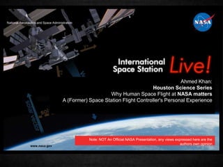 Ahmed Khan:
Houston Science Series
Why Human Space Flight at NASA matters
A (Former) Space Station Flight Controller's Personal Experience
Note: NOT An Official NASA Presentation, any views expressed here are the
authors own opinion
 