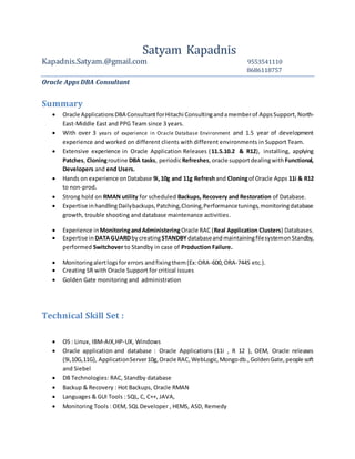 Satyam Kapadnis
Kapadnis.Satyam.@gmail.com 9553541110
8686118757
Oracle Apps DBA Consultant
Summary
 Oracle ApplicationsDBA ConsultantforHitachi Consultingandamemberof AppsSupport,North-
East-Middle East and PPG Team since 3 years.
 With over 3 years of experience in Oracle Database Environment and 1.5 year of development
experience and worked on different clients with different environments in Support Team.
 Extensive experience in Oracle Application Releases (11.5.10.2 & R12), installing, applying
Patches, Cloningroutine DBA tasks, periodicRefreshes,oracle supportdealingwith Functional,
Developers and end Users.
 Hands on experience onDatabase 9i,10g and 11g Refreshand Cloningof Oracle Apps 11i & R12
to non-prod.
 Strong hold on RMAN utility for scheduled Backups, Recovery and Restoration of Database.
 Expertise inhandlingDailybackups,Patching,Cloning,Performancetunings,monitoringdatabase
growth, trouble shooting and database maintenance activities.
 Experience inMonitoringandAdministeringOracle RAC (Real Application Clusters) Databases.
 Expertise in DATAGUARDbycreatingSTANDBY databaseandmaintainingfilesystemonStandby,
performed Switchover to Standby in case of Production Failure.
 Monitoringalertlogsforerrors andfixingthem(Ex:ORA-600, ORA-7445 etc.).
 Creating SR with Oracle Support for critical issues
 Golden Gate monitoring and administration
Technical Skill Set :
 OS : Linux, IBM-AIX,HP-UX, Windows
 Oracle application and database : Oracle Applications (11i , R 12 ), OEM, Oracle releases
(9i,10G,11G), ApplicationServer10g,Oracle RAC,WebLogic,Mongodb., GoldenGate,people soft
and Siebel
 DB Technologies: RAC, Standby database
 Backup & Recovery : Hot Backups, Oracle RMAN
 Languages & GUI Tools : SQL, C, C++, JAVA,
 Monitoring Tools : OEM, SQL Developer , HEMS, ASD, Remedy
 