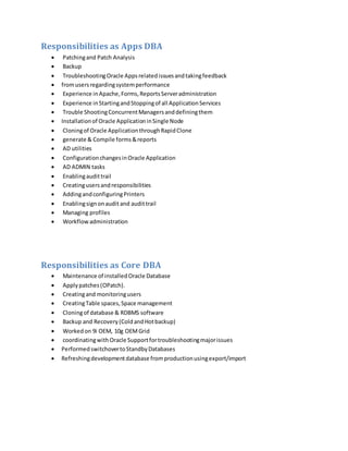 Responsibilities as Apps DBA
 Patchingand Patch Analysis
 Backup
 TroubleshootingOracle Appsrelatedissuesandtakingfeedback
 fromusersregardingsystemperformance
 Experience inApache,Forms,ReportsServeradministration
 Experience inStartingandStoppingof all ApplicationServices
 Trouble ShootingConcurrentManagersanddefiningthem
 Installationof Oracle ApplicationinSingle Node
 Cloningof Oracle ApplicationthroughRapidClone
 generate & Compile forms&reports
 AD utilities
 ConfigurationchangesinOracle Application
 AD ADMIN tasks
 Enablingaudittrail
 Creatingusersandresponsibilities
 AddingandconfiguringPrinters
 Enablingsignonaudit and audittrail
 Managing profiles
 Workflowadministration
Responsibilities as Core DBA
 Maintenance of installedOracle Database
 Applypatches(OPatch).
 Creatingand monitoringusers
 CreatingTable spaces,Space management
 Cloningof database & RDBMS software
 Backup and Recovery(ColdandHotbackup)
 Workedon 9i OEM, 10g OEMGrid
 coordinatingwithOracle Supportfortroubleshootingmajorissues
 PerformedswitchovertoStandbyDatabases
 Refreshingdevelopmentdatabase fromproductionusingexport/import
 