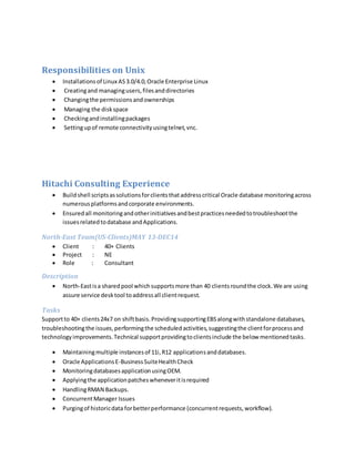 Responsibilities on Unix
 Installationsof Linux AS3.0/4.0,Oracle Enterprise Linux
 Creatingand managingusers,filesanddirectories
 Changingthe permissionsandownerships
 Managing the diskspace
 Checkingandinstallingpackages
 Settingupof remote connectivityusingtelnet,vnc.
Hitachi Consulting Experience
 Buildshell scriptsassolutionsforclientsthataddresscritical Oracle database monitoringacross
numerousplatformsandcorporate environments.
 Ensuredall monitoringandotherinitiativesandbestpracticesneededtotroubleshootthe
issuesrelatedtodatabase andApplications.
North-East Team(US-Clients)MAY 13-DEC14
 Client : 40+ Clients
 Project : NE
 Role : Consultant
Description
 North-Eastisa sharedpool whichsupportsmore than 40 clientsroundthe clock.We are using
assure service desktool toaddressall clientrequest.
Tasks
Supportto 40+ clients24x7 on shiftbasis.ProvidingsupportingEBSalongwithstandalone databases,
troubleshootingthe issues,performingthe scheduledactivities,suggestingthe clientforprocessand
technologyimprovements.Technical supportprovidingtoclientsinclude the below mentionedtasks.
 Maintainingmultiple instancesof 11i,R12 applicationsanddatabases.
 Oracle ApplicationsE-BusinessSuiteHealthCheck
 MonitoringdatabasesapplicationusingOEM.
 Applyingthe applicationpatcheswheneveritisrequired
 HandlingRMAN Backups.
 ConcurrentManager Issues
 Purgingof historicdata forbetterperformance (concurrentrequests,workflow).
 