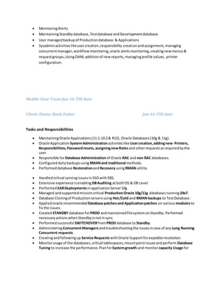  MonitoringAlerts
 MaintainingStandbydatabase,Testdatabase andDevelopmentdatabase.
 User managedbackupof Productiondatabase & Applications
 Sysadminactivitieslikeusercreation,responsibility creationandassignment,managing
concurrentmanager,workflowmonitoring,oracle alertsmonitoring,creatingnew menus&
requestgroups,UsingOAM,additionof new reports,managingprofile values, printer
configuration.
Middle-East Team Jun-16-Till date
Client: Dunia Bank Dubai Jun-16-Till date
Tasks and Responsibilities
 MaintainingOracle Applications(11.5.10.2& R12), Oracle Databases(10g & 11g).
 Oracle Application SystemAdministrationactivitieslike Usercreation,addingnew Printers,
Responsibilities,Passwordresets,assigningnewRolesand otherrequestsasrequiredbythe
user
 Responsible forDatabase Administrationof Oracle RAC and non RAC databases.
 Configureddailybackupsusing RMANand traditional methods.
 Performeddatabase RestorationandRecoveryusingRMAN utility.
 Handledcritical syncingissuesinSSOwithEBS.
 Extensive experience isenabling DBAuditing at bothOS & DB Level
 Performed EARDeploymentsinapplicationServer10g
 Managed andsupportedmissioncritical ProductionOracle 10g/11g databasesrunning24x7.
 Database Cloningof Productionserversusing Hot/Cold and RMAN backups to TestDatabase.
 Appliedoracle recommended Database patchesand Applicationpatches on various modulesto
fix the issues.
 CreatedSTANDBY database forPROD andmaintainedfilesystemonStandby.Performed
necessaryactionswhenStandbyisnotinsync.
 Performedsuccessful SWITCHOVERfromPROD database toStandby.
 AdministeringConcurrentManagersandtroubleshootingthe issuesincase of any Long Running
Concurrent requests.
 Creatingandfollowingup Service Requests withOracle Supportforexpedite resolution.
 Monitorusage of the databases,critical tablespaces,mountpointissuesandperform Database
Tuning to increase the performance.PlanforSystemgrowth and monitorcapacity Usage for
 