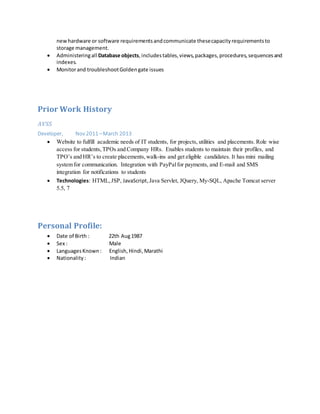 newhardware or software requirementsandcommunicate thesecapacityrequirementsto
storage management.
 Administeringall Database objects,includestables,views,packages,procedures,sequencesand
indexes.
 Monitorand troubleshootGoldengate issues
Prior Work History
AVSS
Developer, Nov 2011 –March 2013
 Website to fulfill academic needs of IT students, for projects, utilities and placements. Role wise
access for students,TPOs and Company HRs. Enables students to maintain their profiles, and
TPO’s and HR’s to create placements,walk-ins and get eligible candidates. It has mini mailing
system for communication. Integration with PayPalfor payments, and E-mail and SMS
integration for notifications to students
 Technologies: HTML,JSP, JavaScript,Java Servlet, JQuery, My-SQL, Apache Tomcat server
5.5, 7
Personal Profile:
 Date of Birth : 22th Aug1987
 Sex : Male
 LanguagesKnown: English, Hindi,Marathi
 Nationality: Indian
 