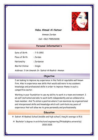Heba Ahmad Al-Natoor
Amman-Jordan
Cell: +962-798528398
Date of Birth : 7-5-1992
Place of Birth : Jordan
Nationality : Jordanian
Marital Status : Single
Address: 3 Um Umarah St- Dahiat Al-Rashid- Amman
I am looking to improve my experience in the field at reputable well known
firm. Also to experience new skills that would add more to my academic
knowledge and professional skills in order to improve theme in such a
competitive sector.
to use my ability to work in a team environment. IWorking in your foundation
motivated and able to work both independently and as collaborative-am self
To obtain a position where I can maximize my organizationalAndmember.team
kills and knowledge which will contribute my years ofand interpersonal s
experience that will allow me to grow personally and professionally.
 Dahiet Al-Rashed School (middle and high school ) tawjihi average is 91.6
 Bachelor's degree in architectural engineering (Philadelphia university)
2010-2015
Personal Information's
Objective
Education
 