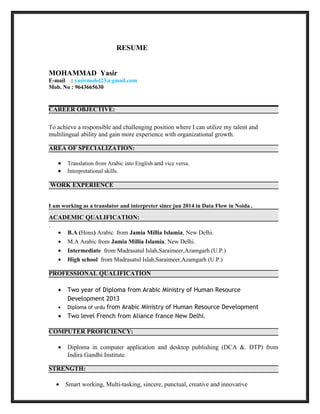 RESUME
MOHAMMAD Yasir
E-mail : yasirmohd23@gmail.com
Mob. No : 9643665630
CAREER OBJECTIVE:
To achieve a responsible and challenging position where I can utilize my talent and
multilingual ability and gain more experience with organizational growth.
AREA OF SPECIALIZATION:
• Translation from Arabic into English and vice versa.
• Interpretational skills.
WORK EXPERIENCE
I am working as a translator and interpreter since jun 2014 in Data Flow in Noida .
ACADEMIC QUALIFICATION:
.
• B.A (Hons) Arabic from Jamia Millia Islamia, New Delhi.
• M.A Arabic from Jamia Millia Islamia, New Delhi.
• Intermediate from Madrasatul Islah,Saraimeer,Azamgarh (U.P.)
• High school from Madrasatul Islah,Saraimeer,Azamgarh (U.P.)
PROFESSIONAL QUALIFICATION
• Two year of Diploma from Arabic Ministry of Human Resource
Development 2013
• Diploma of urdu from Arabic Ministry of Human Resource Development
• Two level French from Aliance france New Delhi.
COMPUTER PROFICIENCY:
• Diploma in computer application and desktop publishing (DCA &. DTP) from
Indira Gandhi Institute.
STRENGTH:
• Smart working, Multi-tasking, sincere, punctual, creative and innovative
 