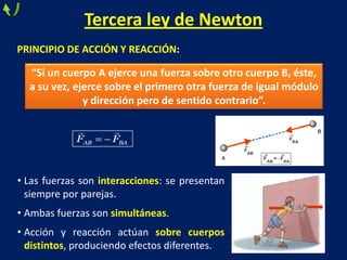 Tercera ley de Newton
PRINCIPIO DE ACCIÓN Y REACCIÓN:
AB BAF F
 
“Si un cuerpo A ejerce una fuerza sobre otro cuerpo B, éste,
a su vez, ejerce sobre el primero otra fuerza de igual módulo
y dirección pero de sentido contrario”.
• Las fuerzas son interacciones: se presentan
siempre por parejas.
• Ambas fuerzas son simultáneas.
• Acción y reacción actúan sobre cuerpos
distintos, produciendo efectos diferentes.
 