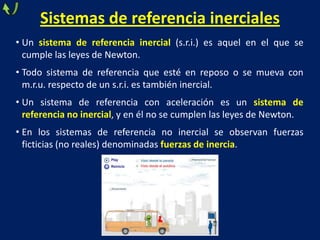 Sistemas de referencia inerciales
• Un sistema de referencia inercial (s.r.i.) es aquel en el que se
cumple las leyes de Newton.
• Todo sistema de referencia que esté en reposo o se mueva con
m.r.u. respecto de un s.r.i. es también inercial.
• Un sistema de referencia con aceleración es un sistema de
referencia no inercial, y en él no se cumplen las leyes de Newton.
• En los sistemas de referencia no inercial se observan fuerzas
ficticias (no reales) denominadas fuerzas de inercia.
 