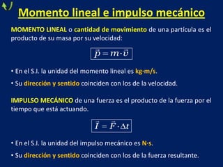Momento lineal e impulso mecánico
MOMENTO LINEAL o cantidad de movimiento de una partícula es el
producto de su masa por su velocidad:
• En el S.I. la unidad del momento lineal es kg·m/s.
• Su dirección y sentido coinciden con los de la velocidad.
IMPULSO MECÁNICO de una fuerza es el producto de la fuerza por el
tiempo que está actuando.
• En el S.I. la unidad del impulso mecánico es N·s.
• Su dirección y sentido coinciden con los de la fuerza resultante.
 
·p m v
·I F t
 
 