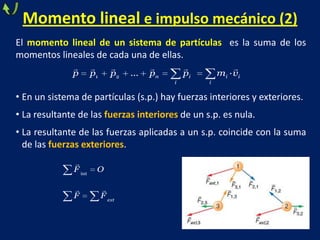 Momento lineal e impulso mecánico (2)
El momento lineal de un sistema de partículas es la suma de los
momentos lineales de cada una de ellas.
• En un sistema de partículas (s.p.) hay fuerzas interiores y exteriores.
• La resultante de las fuerzas interiores de un s.p. es nula.
• La resultante de las fuerzas aplicadas a un s.p. coincide con la suma
de las fuerzas exteriores.
     
1 2 ... ·n i i i
i i
p p p p p m v

 
int
ext
F O
F F
 