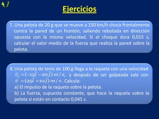 Ejercicios
7. Una pelota de 20 g que se mueve a 150 km/h choca frontalmente
contra la pared de un frontón, saliendo rebotada en dirección
opuesta con la misma velocidad. Si el choque dura 0,015 s,
calcular el valor medio de la fuerza que realiza la pared sobre la
pelota.
8.Una pelota de tenis de 100 g llega a la raqueta con una velocidad
, y después de ser golpeada sale con
. Calcula:
a) El impulso de la raqueta sobre la pelota.
b) La fuerza, supuesta constante, que hace la raqueta sobre la
pelota si están en contacto 0,045 s.
0 ( 15 20 ) /v i j m s
 
(25 10 ) /v i j m s
 
 