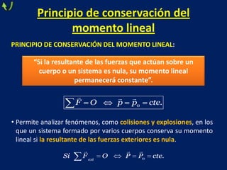 Principio de conservación del
momento lineal
PRINCIPIO DE CONSERVACIÓN DEL MOMENTO LINEAL:
“Si la resultante de las fuerzas que actúan sobre un
cuerpo o un sistema es nula, su momento lineal
permanecerá constante”.
0 .F O p p cte
  
• Permite analizar fenómenos, como colisiones y explosiones, en los
que un sistema formado por varios cuerpos conserva su momento
lineal si la resultante de las fuerzas exteriores es nula.
0 .ext
Si F O P P cte
  
 