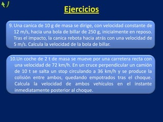Ejercicios
9.Una canica de 10 g de masa se dirige, con velocidad constante de
12 m/s, hacia una bola de billar de 250 g, inicialmente en reposo.
Tras el impacto, la canica rebota hacia atrás con una velocidad de
5 m/s. Calcula la velocidad de la bola de billar.
10.Un coche de 2 t de masa se mueve por una carretera recta con
una velocidad de 72 km/h. En un cruce perpendicular un camión
de 10 t se salta un stop circulando a 36 km/h y se produce la
colisión entre ambos, quedando empotrados tras el choque.
Calcula la velocidad de ambos vehículos en el instante
inmediatamente posterior al choque.
 