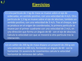 11.Una partícula de 2 kg de masa se mueve sobre el eje de
ordenadas, en sentido positivo, con una velocidad de 4 m/s. Otra
partícula de 1,5 kg se mueve sobre el eje de abscisas, también en
sentido positivo, con una velocidad de 3 m/s. Tras el choque, que
se produce en el origen de coordenadas, la primera partícula se
mueve por el primer cuadrante con una velocidad de 2 m/s, en
una dirección que forma un ángulo de 60 con el eje de abscisas.
Calcula la velocidad con que se moverá la otra partícula tras la
interacción.
Ejercicios
12.Un cañón de 200 kg de masa dispara un proyectil de 250 g con
una velocidad de 200 m/s, formando un ángulo de 60 con la
horizontal. En ausencia de rozamientos calcula la velocidad
horizontal de retroceso del cañón.
 
