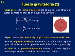 Fuerza gravitatoria (2)
Fuerza peso es la fuerza gravitatoria con la que la Tierra atrae a un
cuerpo de masa m, situado en la superficie terrestre:
• El peso es una fuerza vertical y dirigida hacia el centro de la Tierra.
• Es una propiedad extrínseca del cuerpo. Su valor varía según el
punto donde esté situado, pues depende del valor de la gravedad g.
• La masa es una propiedad intrínseca del cuerpo. Es una magnitud
escalar que expresa la cantidad de materia del cuerpo.
2
·
·T
T
M m
P G m g
R
2
9,8T
T
M
g G N kg
R
 