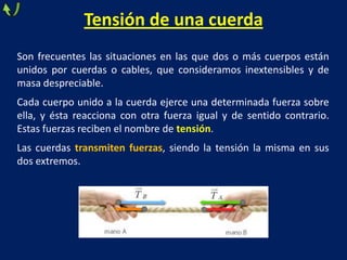 Tensión de una cuerda
Son frecuentes las situaciones en las que dos o más cuerpos están
unidos por cuerdas o cables, que consideramos inextensibles y de
masa despreciable.
Cada cuerpo unido a la cuerda ejerce una determinada fuerza sobre
ella, y ésta reacciona con otra fuerza igual y de sentido contrario.
Estas fuerzas reciben el nombre de tensión.
Las cuerdas transmiten fuerzas, siendo la tensión la misma en sus
dos extremos.
 