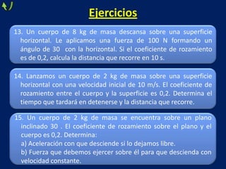 13. Un cuerpo de 8 kg de masa descansa sobre una superficie
horizontal. Le aplicamos una fuerza de 100 N formando un
ángulo de 30 con la horizontal. Si el coeficiente de rozamiento
es de 0,2, calcula la distancia que recorre en 10 s.
Ejercicios
14. Lanzamos un cuerpo de 2 kg de masa sobre una superficie
horizontal con una velocidad inicial de 10 m/s. El coeficiente de
rozamiento entre el cuerpo y la superficie es 0,2. Determina el
tiempo que tardará en detenerse y la distancia que recorre.
15. Un cuerpo de 2 kg de masa se encuentra sobre un plano
inclinado 30 . El coeficiente de rozamiento sobre el plano y el
cuerpo es 0,2. Determina:
a) Aceleración con que desciende si lo dejamos libre.
b) Fuerza que debemos ejercer sobre él para que descienda con
velocidad constante.
 