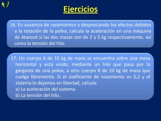 16. En ausencia de rozamientos y despreciando los efectos debidos
a la rotación de la polea, calcula la aceleración en una máquina
de Atwood si las dos masas son de 2 y 5 kg respectivamente, así
como la tensión del hilo.
Ejercicios
17. Un cuerpo A de 15 kg de masa se encuentra sobre una mesa
horizontal y está unida, mediante un hilo que pasa por la
garganta de una polea, a otro cuerpo B de 10 kg de masa que
cuelga libremente. Si el coeficiente de rozamiento es 0,2 y el
sistema lo dejamos en libertad, calcula:
a) La aceleración del sistema.
b) La tensión del hilo.
 