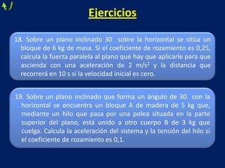 18. Sobre un plano inclinado 30 sobre la horizontal se sitúa un
bloque de 6 kg de masa. Si el coeficiente de rozamiento es 0,25,
calcula la fuerza paralela al plano que hay que aplicarle para que
ascienda con una aceleración de 2 m/s2 y la distancia que
recorrerá en 10 s si la velocidad inicial es cero.
Ejercicios
19. Sobre un plano inclinado que forma un ángulo de 30 con la
horizontal se encuentra un bloque A de madera de 5 kg que,
mediante un hilo que pasa por una polea situada en la parte
superior del plano, está unido a otro cuerpo B de 3 kg que
cuelga. Calcula la aceleración del sistema y la tensión del hilo si
el coeficiente de rozamiento es 0,1.
 