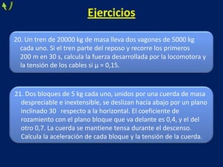 20. Un tren de 20000 kg de masa lleva dos vagones de 5000 kg
cada uno. Si el tren parte del reposo y recorre los primeros
200 m en 30 s, calcula la fuerza desarrollada por la locomotora y
la tensión de los cables si μ = 0,15.
Ejercicios
21. Dos bloques de 5 kg cada uno, unidos por una cuerda de masa
despreciable e inextensible, se deslizan hacia abajo por un plano
inclinado 30 respecto a la horizontal. El coeficiente de
rozamiento con el plano bloque que va delante es 0,4, y el del
otro 0,7. La cuerda se mantiene tensa durante el descenso.
Calcula la aceleración de cada bloque y la tensión de la cuerda.
 
