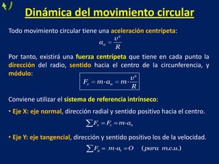 Dinámica del movimiento circular
Todo movimiento circular tiene una aceleración centrípeta:
Por tanto, existirá una fuerza centrípeta que tiene en cada punto la
dirección del radio, sentido hacia el centro de la circunferencia, y
módulo:
Conviene utilizar el sistema de referencia intrínseco:
• Eje X: eje normal, dirección radial y sentido positivo hacia el centro.
• Eje Y: eje tangencial, dirección y sentido positivo los de la velocidad.
2
n
v
a
R
2
· ·c n
v
F m a m
R
·x c nF F m a
· ( . . .)y tF m a O para m c u
 