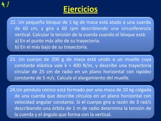 24.Un péndulo cónico está formado por una masa de 10 kg colgada
de una cuerda que describe círculos en un plano horizontal con
velocidad angular constante. Si el cuerpo gira a razón de 3 rad/s
describiendo una órbita de 1 m de radio determina la tensión de
la cuerda y el ángulo que forma con la vertical.
Ejercicios
22. Un pequeño bloque de 1 kg de masa está atado a una cuerda
de 60 cm, y gira a 60 rpm describiendo una circunferencia
vertical. Calcular la tensión de la cuerda cuando el bloque está:
a) En el punto más alto de su trayectoria.
b) En el más bajo de su trayectoria.
23. Un cuerpo de 200 g de masa está unido a un muelle cuya
constante elástica vale k = 400 N/m, y describe una trayectoria
circular de 25 cm de radio en un plano horizontal con rapidez
constante de 5 m/s. Calcula el alargamiento del muelle.
 