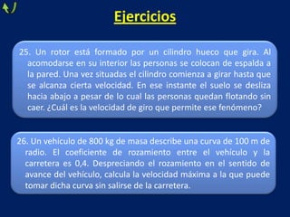 26. Un vehículo de 800 kg de masa describe una curva de 100 m de
radio. El coeficiente de rozamiento entre el vehículo y la
carretera es 0,4. Despreciando el rozamiento en el sentido de
avance del vehículo, calcula la velocidad máxima a la que puede
tomar dicha curva sin salirse de la carretera.
Ejercicios
25. Un rotor está formado por un cilindro hueco que gira. Al
acomodarse en su interior las personas se colocan de espalda a
la pared. Una vez situadas el cilindro comienza a girar hasta que
se alcanza cierta velocidad. En ese instante el suelo se desliza
hacia abajo a pesar de lo cual las personas quedan flotando sin
caer. ¿Cuál es la velocidad de giro que permite ese fenómeno?
 