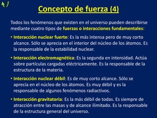 Todos los fenómenos que existen en el universo pueden describirse
mediante cuatro tipos de fuerzas o interacciones fundamentales:
• Interacción nuclear fuerte: Es la más intensa pero de muy corto
alcance. Sólo se aprecia en el interior del núcleo de los átomos. Es
la responsable de la estabilidad nuclear.
• Interacción electromagnética: Es la segunda en intensidad. Actúa
sobre partículas cargadas eléctricamente. Es la responsable de la
estructura de la materia.
• Interacción nuclear débil: Es de muy corto alcance. Sólo se
aprecia en el núcleo de los átomos. Es muy débil y es la
responsable de algunos fenómenos radiactivos.
• Interacción gravitatoria: Es la más débil de todas. Es siempre de
atracción entre las masas y de alcance ilimitado. Es la responsable
de la estructura general del universo.
Concepto de fuerza (4)
 