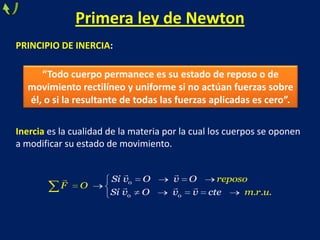 Primera ley de Newton
PRINCIPIO DE INERCIA:
Inercia es la cualidad de la materia por la cual los cuerpos se oponen
a modificar su estado de movimiento.
0
0 0 . . .
Si v O v O
Si
reposo
F O
m rv O v v cte u
 
  

“Todo cuerpo permanece es su estado de reposo o de
movimiento rectilíneo y uniforme si no actúan fuerzas sobre
él, o si la resultante de todas las fuerzas aplicadas es cero”.
 