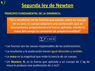 Segunda ley de Newton
PRINCIPIO FUNDAMENTAL DE LA DINÁMICA:
• Las fuerzas son las causas responsables de las aceleraciones.
• La resultante y la aceleración tienen igual dirección y sentido.
• La masa es la magnitud que mide la inercia de un cuerpo.
• Un Newton, N, es la fuerza que aplicada a un cuerpo de 1 kg de
masa le produce una aceleración de 1 m/s2.
·F m a
 
“Si la resultante de las fuerzas que actúan sobre un cuerpo
no es cero, el cuerpo adquiere una aceleración que es
directamente proporcional a la fuerza aplicada, siendo la
masa del cuerpo la constante de proporcionalidad”.
 