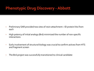 • Preliminary SAR provided two sites of resin attachment – ID protein hits from
each
• High potency of initial analogs (Brd) minimized the number of non-specific
interactions
• Early involvement of structural biology was crucial to confirm actives from HTS
and fragment screen
• The Brd-project was successfully transitioned to clinical candidate
 