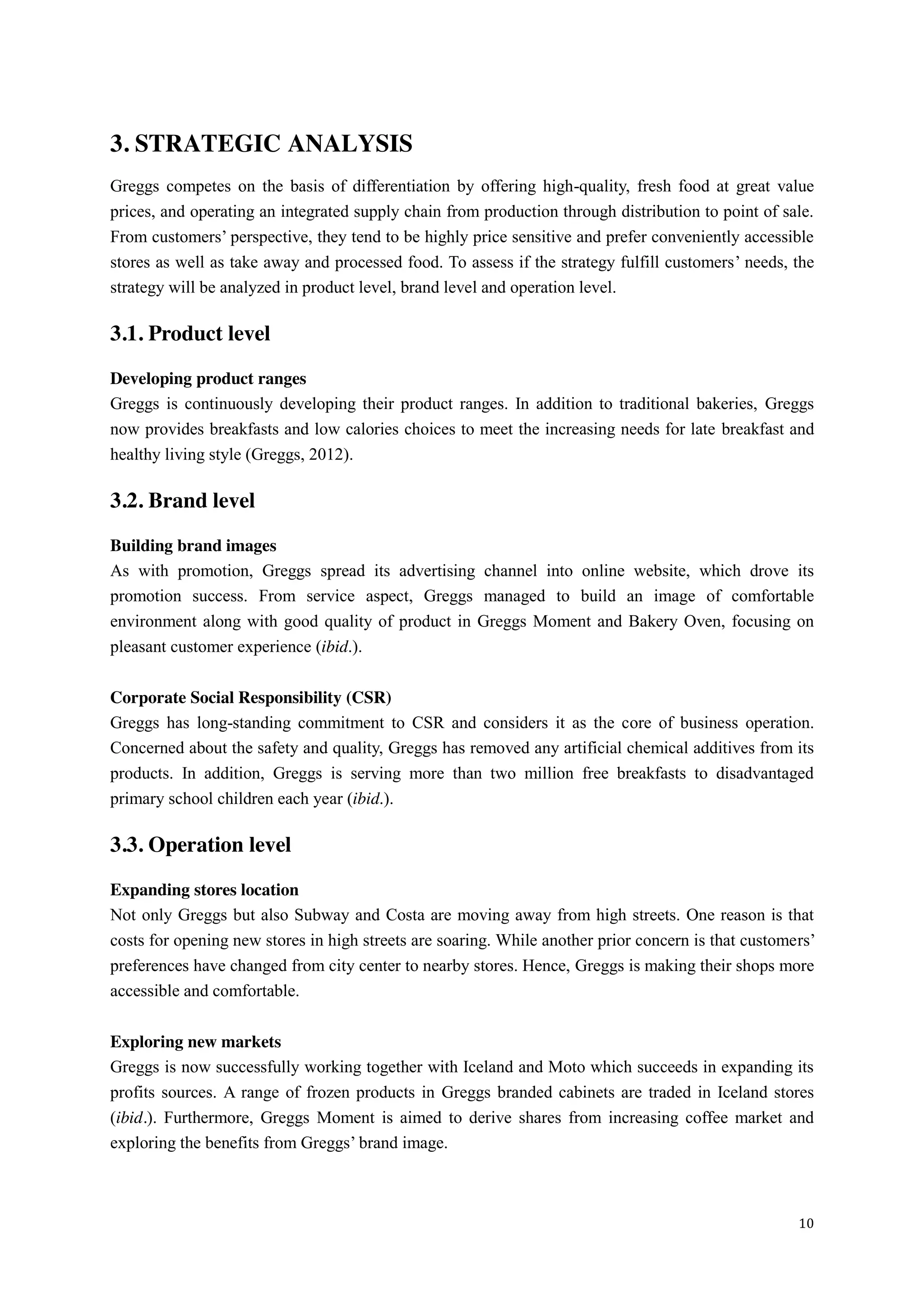 10
3. STRATEGIC ANALYSIS
Greggs competes on the basis of differentiation by offering high-quality, fresh food at great value
prices, and operating an integrated supply chain from production through distribution to point of sale.
From customers’  perspective,  they  tend  to  be  highly  price  sensitive  and  prefer  conveniently  accessible  
stores as well as take away and processed food. To assess if the strategy fulfill customers’ needs, the
strategy will be analyzed in product level, brand level and operation level.
3.1. Product level
Developing product ranges
Greggs is continuously developing their product ranges. In addition to traditional bakeries, Greggs
now provides breakfasts and low calories choices to meet the increasing needs for late breakfast and
healthy living style (Greggs, 2012).
3.2. Brand level
Building brand images
As with promotion, Greggs spread its advertising channel into online website, which drove its
promotion success. From service aspect, Greggs managed to build an image of comfortable
environment along with good quality of product in Greggs Moment and Bakery Oven, focusing on
pleasant customer experience (ibid.).
Corporate Social Responsibility (CSR)
Greggs has long-standing commitment to CSR and considers it as the core of business operation.
Concerned about the safety and quality, Greggs has removed any artificial chemical additives from its
products. In addition, Greggs is serving more than two million free breakfasts to disadvantaged
primary school children each year (ibid.).
3.3. Operation level
Expanding stores location
Not only Greggs but also Subway and Costa are moving away from high streets. One reason is that
costs for opening new stores in high streets are soaring. While another prior concern is that customers’  
preferences have changed from city center to nearby stores. Hence, Greggs is making their shops more
accessible and comfortable.
Exploring new markets
Greggs is now successfully working together with Iceland and Moto which succeeds in expanding its
profits sources. A range of frozen products in Greggs branded cabinets are traded in Iceland stores
(ibid.). Furthermore, Greggs Moment is aimed to derive shares from increasing coffee market and
exploring the benefits from Greggs’  brand  image.  
 