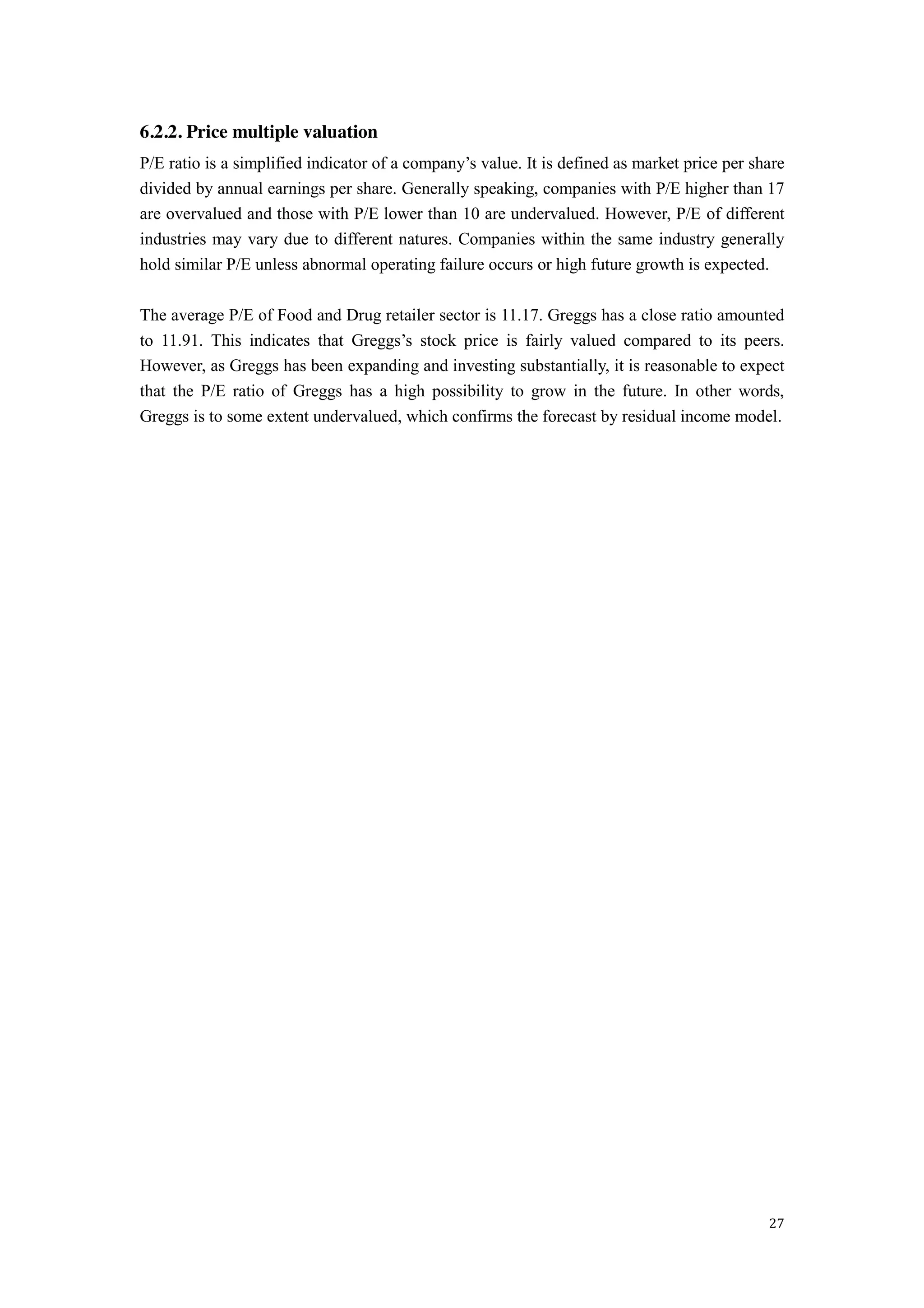 27
6.2.2. Price multiple valuation
P/E ratio is a simplified indicator of a company’s value. It is defined as market price per share
divided by annual earnings per share. Generally speaking, companies with P/E higher than 17
are overvalued and those with P/E lower than 10 are undervalued. However, P/E of different
industries may vary due to different natures. Companies within the same industry generally
hold similar P/E unless abnormal operating failure occurs or high future growth is expected.
The average P/E of Food and Drug retailer sector is 11.17. Greggs has a close ratio amounted
to 11.91. This indicates that Greggs’s   stock   price is fairly valued compared to its peers.
However, as Greggs has been expanding and investing substantially, it is reasonable to expect
that the P/E ratio of Greggs has a high possibility to grow in the future. In other words,
Greggs is to some extent undervalued, which confirms the forecast by residual income model.
 