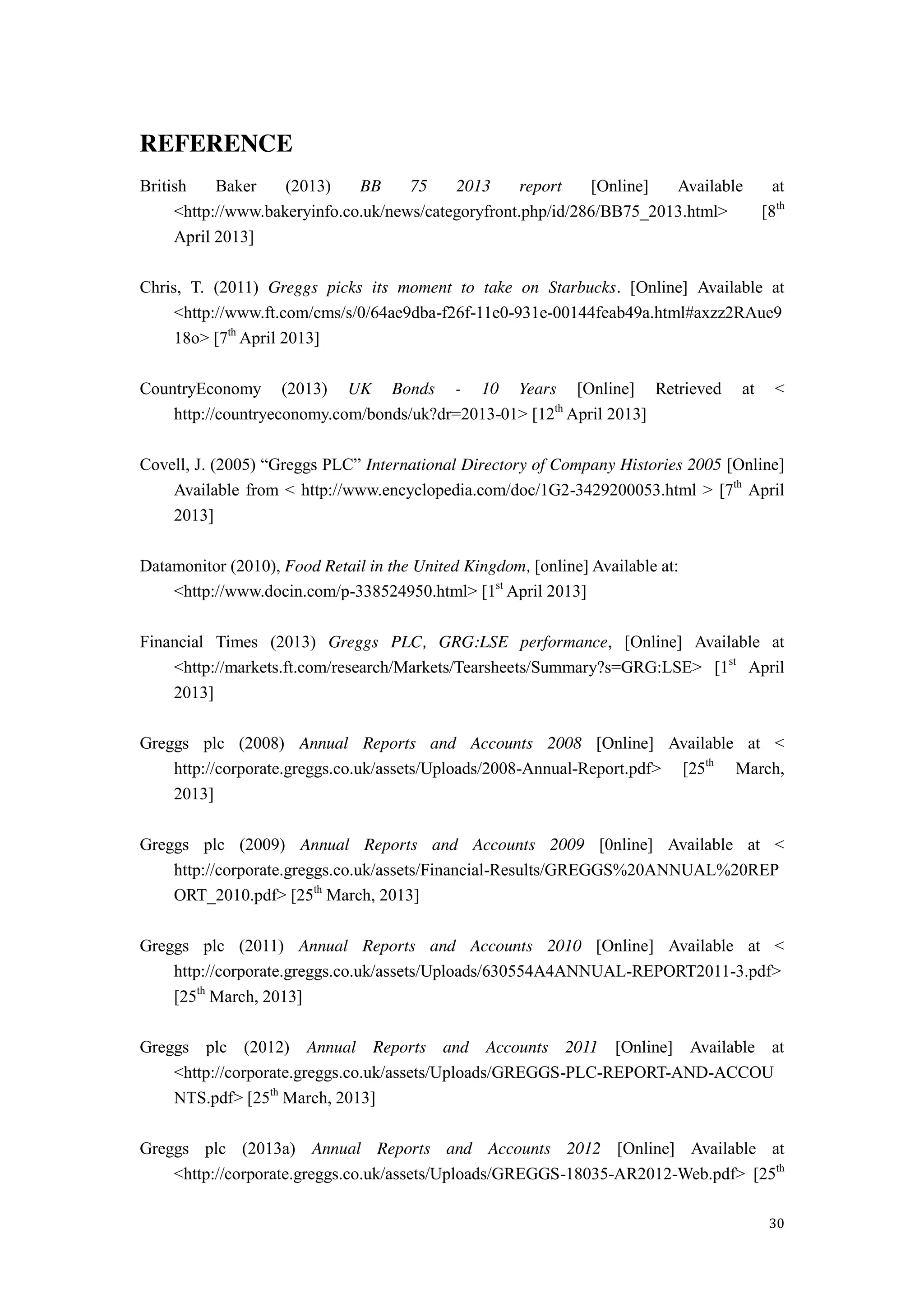 30
REFERENCE
British Baker (2013) BB 75 2013 report [Online] Available at
<http://www.bakeryinfo.co.uk/news/categoryfront.php/id/286/BB75_2013.html> [8th
April 2013]
Chris, T. (2011) Greggs picks its moment to take on Starbucks. [Online] Available at
<http://www.ft.com/cms/s/0/64ae9dba-f26f-11e0-931e-00144feab49a.html#axzz2RAue9
18o> [7th
April 2013]
CountryEconomy (2013) UK Bonds - 10 Years [Online] Retrieved at <
http://countryeconomy.com/bonds/uk?dr=2013-01> [12th
April 2013]
Covell,  J.  (2005)  “Greggs  PLC”  International Directory of Company Histories 2005 [Online]
Available from < http://www.encyclopedia.com/doc/1G2-3429200053.html > [7th
April
2013]
Datamonitor (2010), Food Retail in the United Kingdom, [online] Available at:
<http://www.docin.com/p-338524950.html> [1st
April 2013]
Financial Times (2013) Greggs PLC, GRG:LSE performance, [Online] Available at
<http://markets.ft.com/research/Markets/Tearsheets/Summary?s=GRG:LSE> [1st
April
2013]
Greggs plc (2008) Annual Reports and Accounts 2008 [Online] Available at <
http://corporate.greggs.co.uk/assets/Uploads/2008-Annual-Report.pdf> [25th
March,
2013]
Greggs plc (2009) Annual Reports and Accounts 2009 [0nline] Available at <
http://corporate.greggs.co.uk/assets/Financial-Results/GREGGS%20ANNUAL%20REP
ORT_2010.pdf> [25th
March, 2013]
Greggs plc (2011) Annual Reports and Accounts 2010 [Online] Available at <
http://corporate.greggs.co.uk/assets/Uploads/630554A4ANNUAL-REPORT2011-3.pdf>
[25th
March, 2013]
Greggs plc (2012) Annual Reports and Accounts 2011 [Online] Available at
<http://corporate.greggs.co.uk/assets/Uploads/GREGGS-PLC-REPORT-AND-ACCOU
NTS.pdf> [25th
March, 2013]
Greggs plc (2013a) Annual Reports and Accounts 2012 [Online] Available at
<http://corporate.greggs.co.uk/assets/Uploads/GREGGS-18035-AR2012-Web.pdf> [25th
 
