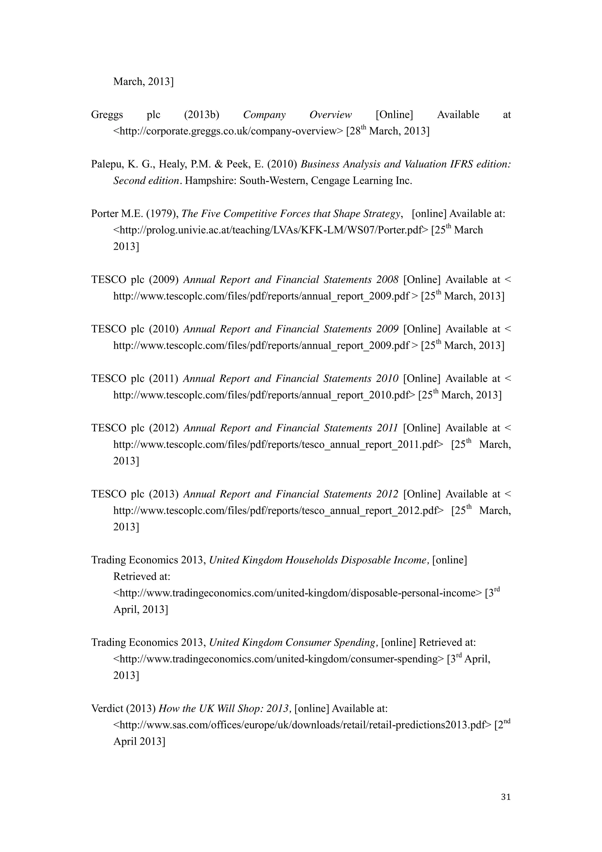 31
March, 2013]
Greggs plc (2013b) Company Overview [Online] Available at
<http://corporate.greggs.co.uk/company-overview> [28th
March, 2013]
Palepu, K. G., Healy, P.M. & Peek, E. (2010) Business Analysis and Valuation IFRS edition:
Second edition. Hampshire: South-Western, Cengage Learning Inc.
Porter M.E. (1979), The Five Competitive Forces that Shape Strategy, [online] Available at:
<http://prolog.univie.ac.at/teaching/LVAs/KFK-LM/WS07/Porter.pdf> [25th
March
2013]
TESCO plc (2009) Annual Report and Financial Statements 2008 [Online] Available at <
http://www.tescoplc.com/files/pdf/reports/annual_report_2009.pdf > [25th
March, 2013]
TESCO plc (2010) Annual Report and Financial Statements 2009 [Online] Available at <
http://www.tescoplc.com/files/pdf/reports/annual_report_2009.pdf > [25th
March, 2013]
TESCO plc (2011) Annual Report and Financial Statements 2010 [Online] Available at <
http://www.tescoplc.com/files/pdf/reports/annual_report_2010.pdf> [25th
March, 2013]
TESCO plc (2012) Annual Report and Financial Statements 2011 [Online] Available at <
http://www.tescoplc.com/files/pdf/reports/tesco_annual_report_2011.pdf> [25th
March,
2013]
TESCO plc (2013) Annual Report and Financial Statements 2012 [Online] Available at <
http://www.tescoplc.com/files/pdf/reports/tesco_annual_report_2012.pdf> [25th
March,
2013]
Trading Economics 2013, United Kingdom Households Disposable Income, [online]
Retrieved at:
<http://www.tradingeconomics.com/united-kingdom/disposable-personal-income> [3rd
April, 2013]
Trading Economics 2013, United Kingdom Consumer Spending, [online] Retrieved at:
<http://www.tradingeconomics.com/united-kingdom/consumer-spending> [3rd
April,
2013]
Verdict (2013) How the UK Will Shop: 2013, [online] Available at:
<http://www.sas.com/offices/europe/uk/downloads/retail/retail-predictions2013.pdf> [2nd
April 2013]
 