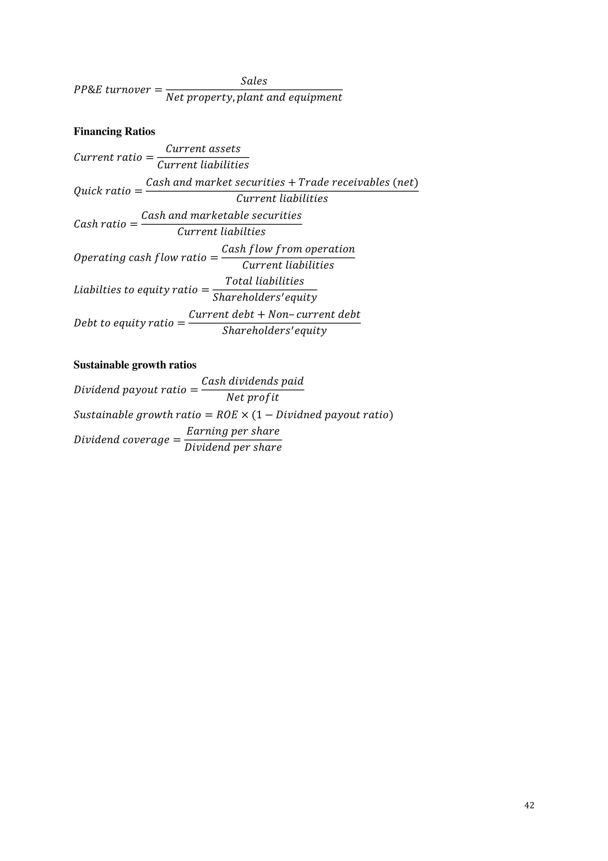 42
𝑃𝑃&𝐸  𝑡𝑢𝑟𝑛𝑜𝑣𝑒𝑟 =
𝑆𝑎𝑙𝑒𝑠
𝑁𝑒𝑡  𝑝𝑟𝑜𝑝𝑒𝑟𝑡𝑦, 𝑝𝑙𝑎𝑛𝑡  𝑎𝑛𝑑  𝑒𝑞𝑢𝑖𝑝𝑚𝑒𝑛𝑡
Financing Ratios
𝐶𝑢𝑟𝑟𝑒𝑛𝑡  𝑟𝑎𝑡𝑖𝑜 =
𝐶𝑢𝑟𝑟𝑒𝑛𝑡  𝑎𝑠𝑠𝑒𝑡𝑠
𝐶𝑢𝑟𝑟𝑒𝑛𝑡  𝑙𝑖𝑎𝑏𝑖𝑙𝑖𝑡𝑖𝑒𝑠
𝑄𝑢𝑖𝑐𝑘  𝑟𝑎𝑡𝑖𝑜 =
𝐶𝑎𝑠ℎ  𝑎𝑛𝑑  𝑚𝑎𝑟𝑘𝑒𝑡  𝑠𝑒𝑐𝑢𝑟𝑖𝑡𝑖𝑒𝑠 + 𝑇𝑟𝑎𝑑𝑒  𝑟𝑒𝑐𝑒𝑖𝑣𝑎𝑏𝑙𝑒𝑠  (𝑛𝑒𝑡)
𝐶𝑢𝑟𝑟𝑒𝑛𝑡  𝑙𝑖𝑎𝑏𝑖𝑙𝑖𝑡𝑖𝑒𝑠
𝐶𝑎𝑠ℎ  𝑟𝑎𝑡𝑖𝑜 =
𝐶𝑎𝑠ℎ  𝑎𝑛𝑑  𝑚𝑎𝑟𝑘𝑒𝑡𝑎𝑏𝑙𝑒  𝑠𝑒𝑐𝑢𝑟𝑖𝑡𝑖𝑒𝑠
𝐶𝑢𝑟𝑟𝑒𝑛𝑡  𝑙𝑖𝑎𝑏𝑖𝑙𝑡𝑖𝑒𝑠
𝑂𝑝𝑒𝑟𝑎𝑡𝑖𝑛𝑔  𝑐𝑎𝑠ℎ  𝑓𝑙𝑜𝑤  𝑟𝑎𝑡𝑖𝑜 =
𝐶𝑎𝑠ℎ  𝑓𝑙𝑜𝑤  𝑓𝑟𝑜𝑚  𝑜𝑝𝑒𝑟𝑎𝑡𝑖𝑜𝑛
𝐶𝑢𝑟𝑟𝑒𝑛𝑡  𝑙𝑖𝑎𝑏𝑖𝑙𝑖𝑡𝑖𝑒𝑠
𝐿𝑖𝑎𝑏𝑖𝑙𝑡𝑖𝑒𝑠  𝑡𝑜  𝑒𝑞𝑢𝑖𝑡𝑦  𝑟𝑎𝑡𝑖𝑜 =
𝑇𝑜𝑡𝑎𝑙  𝑙𝑖𝑎𝑏𝑖𝑙𝑖𝑡𝑖𝑒𝑠
𝑆ℎ𝑎𝑟𝑒ℎ𝑜𝑙𝑑𝑒𝑟𝑠 𝑒𝑞𝑢𝑖𝑡𝑦
𝐷𝑒𝑏𝑡  𝑡𝑜  𝑒𝑞𝑢𝑖𝑡𝑦  𝑟𝑎𝑡𝑖𝑜 =
𝐶𝑢𝑟𝑟𝑒𝑛𝑡  𝑑𝑒𝑏𝑡 + 𝑁𝑜𝑛– 𝑐𝑢𝑟𝑟𝑒𝑛𝑡  𝑑𝑒𝑏𝑡
𝑆ℎ𝑎𝑟𝑒ℎ𝑜𝑙𝑑𝑒𝑟𝑠 𝑒𝑞𝑢𝑖𝑡𝑦
Sustainable growth ratios
𝐷𝑖𝑣𝑖𝑑𝑒𝑛𝑑  𝑝𝑎𝑦𝑜𝑢𝑡  𝑟𝑎𝑡𝑖𝑜 =
𝐶𝑎𝑠ℎ  𝑑𝑖𝑣𝑖𝑑𝑒𝑛𝑑𝑠  𝑝𝑎𝑖𝑑
𝑁𝑒𝑡  𝑝𝑟𝑜𝑓𝑖𝑡
𝑆𝑢𝑠𝑡𝑎𝑖𝑛𝑎𝑏𝑙𝑒  𝑔𝑟𝑜𝑤𝑡ℎ  𝑟𝑎𝑡𝑖𝑜 = 𝑅𝑂𝐸 × (1 − 𝐷𝑖𝑣𝑖𝑑𝑛𝑒𝑑  𝑝𝑎𝑦𝑜𝑢𝑡  𝑟𝑎𝑡𝑖𝑜)
𝐷𝑖𝑣𝑖𝑑𝑒𝑛𝑑  𝑐𝑜𝑣𝑒𝑟𝑎𝑔𝑒 =
𝐸𝑎𝑟𝑛𝑖𝑛𝑔  𝑝𝑒𝑟  𝑠ℎ𝑎𝑟𝑒
𝐷𝑖𝑣𝑖𝑑𝑒𝑛𝑑  𝑝𝑒𝑟  𝑠ℎ𝑎𝑟𝑒
 