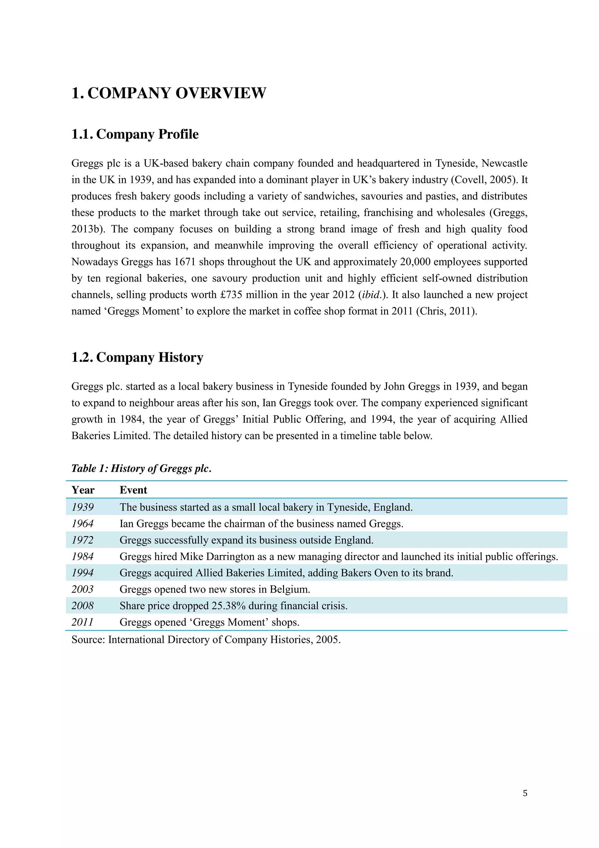 5
1. COMPANY OVERVIEW
1.1. Company Profile
Greggs plc is a UK-based bakery chain company founded and headquartered in Tyneside, Newcastle
in  the  UK  in  1939,  and  has  expanded  into  a  dominant  player  in  UK’s  bakery  industry (Covell, 2005). It
produces fresh bakery goods including a variety of sandwiches, savouries and pasties, and distributes
these products to the market through take out service, retailing, franchising and wholesales (Greggs,
2013b). The company focuses on building a strong brand image of fresh and high quality food
throughout its expansion, and meanwhile improving the overall efficiency of operational activity.
Nowadays Greggs has 1671 shops throughout the UK and approximately 20,000 employees supported
by ten regional bakeries, one savoury production unit and highly efficient self-owned distribution
channels, selling products worth £735 million in the year 2012 (ibid.). It also launched a new project
named  ‘Greggs Moment’  to  explore  the  market  in  coffee  shop format in 2011 (Chris, 2011).
1.2. Company History
Greggs plc. started as a local bakery business in Tyneside founded by John Greggs in 1939, and began
to expand to neighbour areas after his son, Ian Greggs took over. The company experienced significant
growth in 1984, the year of Greggs’  Initial  Public  Offering,  and  1994,  the  year  of  acquiring  Allied  
Bakeries Limited. The detailed history can be presented in a timeline table below.
Table 1: History of Greggs plc.
Year Event
1939 The business started as a small local bakery in Tyneside, England.
1964 Ian Greggs became the chairman of the business named Greggs.
1972 Greggs successfully expand its business outside England.
1984 Greggs hired Mike Darrington as a new managing director and launched its initial public offerings.
1994 Greggs acquired Allied Bakeries Limited, adding Bakers Oven to its brand.
2003 Greggs opened two new stores in Belgium.
2008 Share price dropped 25.38% during financial crisis.
2011 Greggs opened  ‘Greggs Moment’  shops.
Source: International Directory of Company Histories, 2005.
 