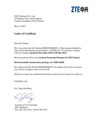 ZTE (Thailand) Co., Ltd.
195 Empire tower, South Sathorn
Yannawa, Bangkok 10120 Thailand
May 18, 2015
Letter of Certificate
Dear Mr. Patchai,
This is to certify that Mr. Patchai PERMSUBHIRUN, a Thai national holding his
Thai official Identification Card Number 1 100 800 431 74 1 had been working
with our company during 01 December 2014 to 08 May 2015.
His last position with us was Assistant Financing Manager for ZTE Projects
His last monthly remuneration package was THB 43,000.
We confirm that Mr. Patchai PERSUBHIRUN was diligent and will be your great
asset. He has resigned on his own free will.
Should you require any additional information, please do not hesitate to contact us.
Faithfully yours,
Eric Yang Jian Hong
Assistant of Vice President
ZTE (Thailand)
Tel. +66 2 874 2342 / +66 81 988 7342
!
 