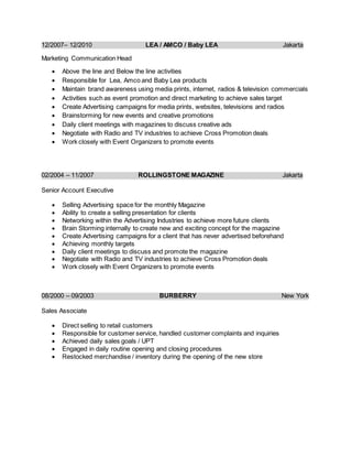 12/2007– 12/2010 LEA / AMCO / Baby LEA Jakarta
Marketing Communication Head
 Above the line and Below the line activities
 Responsible for Lea, Amco and Baby Lea products
 Maintain brand awareness using media prints, internet, radios & television commercials
 Activities such as event promotion and direct marketing to achieve sales target
 Create Advertising campaigns for media prints, websites, televisions and radios
 Brainstorming for new events and creative promotions
 Daily client meetings with magazines to discuss creative ads
 Negotiate with Radio and TV industries to achieve Cross Promotion deals
 Work closely with Event Organizers to promote events
02/2004 – 11/2007 ROLLINGSTONE MAGAZINE Jakarta
Senior Account Executive
 Selling Advertising space for the monthly Magazine
 Ability to create a selling presentation for clients
 Networking within the Advertising Industries to achieve more future clients
 Brain Storming internally to create new and exciting concept for the magazine
 Create Advertising campaigns for a client that has never advertised beforehand
 Achieving monthly targets
 Daily client meetings to discuss and promote the magazine
 Negotiate with Radio and TV industries to achieve Cross Promotion deals
 Work closely with Event Organizers to promote events
08/2000 – 09/2003 BURBERRY New York
Sales Associate
 Direct selling to retail customers
 Responsible for customer service, handled customer complaints and inquiries
 Achieved daily sales goals / UPT
 Engaged in daily routine opening and closing procedures
 Restocked merchandise / inventory during the opening of the new store
 
