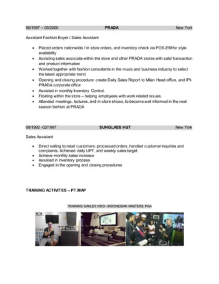 06/1997 – 06/2000 PRADA New York
Assistant Fashion Buyer / Sales Assistant
 Placed orders nationwide / in store orders, and inventory check via POS-EM for style
availability
 Assisting sales associate within the store and other PRADA stores with sale/ transaction
and product information
 Worked together with fashion consultants in the music and business industry to select
the latest appropriate trend
 Opening and closing procedure: create Daily Sales Report to Milan Head office, and IPI-
PRADA corporate office
 Assisted in monthly Inventory Control.
 Floating within the store – helping employees with work related issues.
 Attended meetings, lectures, and in-store shows, to become well informed in the next
season fashion at PRADA
08/1992 -02/1997 SUNGLASS HUT New York
Sales Assistant
 Direct selling to retail customers: processed orders, handled customer inquiries and
complaints. Achieved daily UPT, and weekly sales target
 Achieve monthly sales increase
 Assisted in inventory process
 Engaged in the opening and closing procedures
TRAINING ACTIVITES – PT.MAP
TRAINING OAKLEY HDO - INDONESIAN MASTERS PGA
 