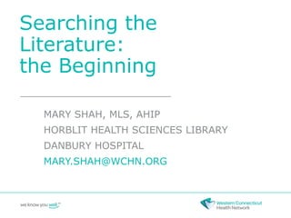 Searching the
Literature:
the Beginning
MARY SHAH, MLS, AHIP
HORBLIT HEALTH SCIENCES LIBRARY
DANBURY HOSPITAL
MARY.SHAH@WCHN.ORG
 