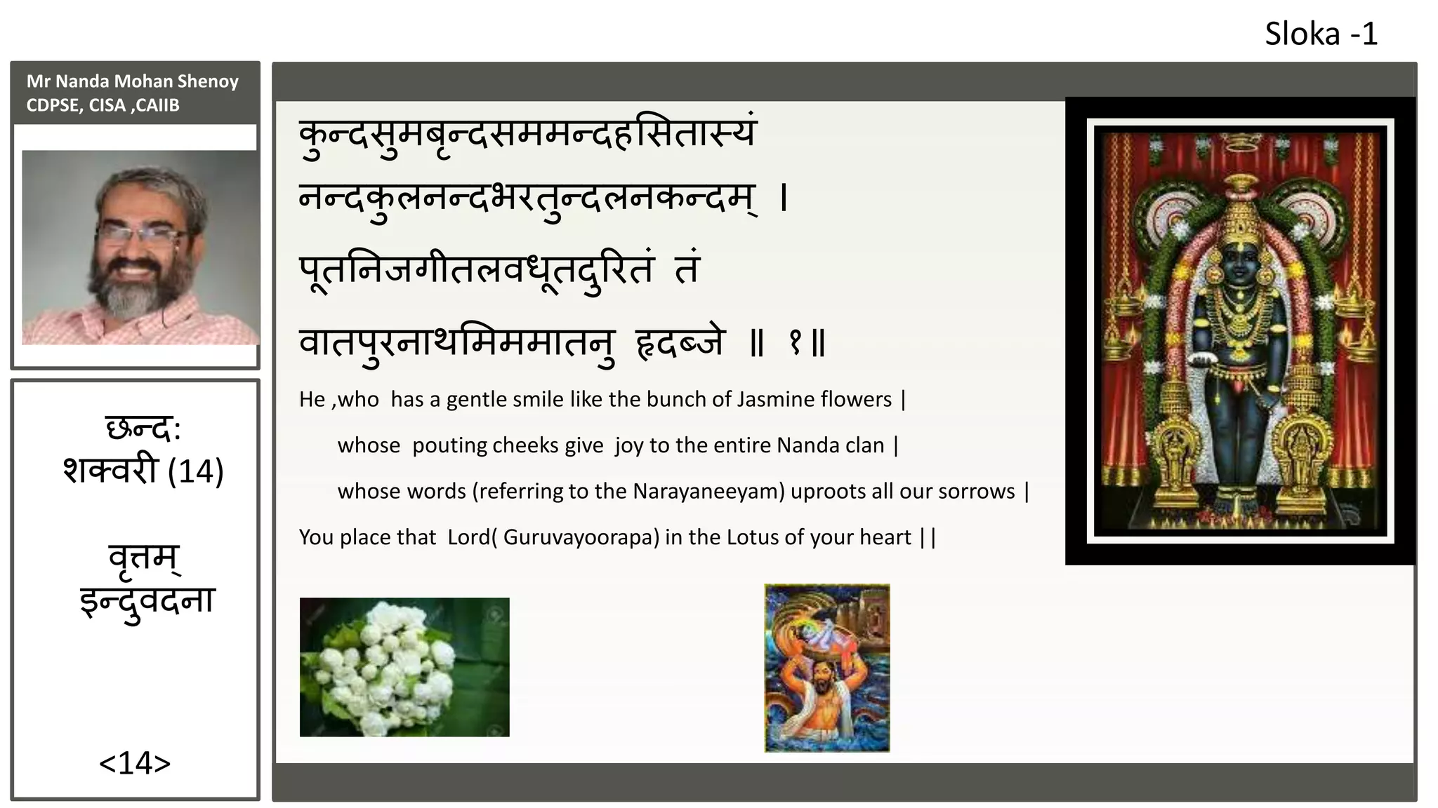 Mr Nanda Mohan Shenoy
CDPSE, CISA ,CAIIB
<14>
कु न्दसुमबृन्दसममन्दहससतास्यं
नन्दकु लनन्दभरतुन्दलनकन्दम ् ।
पूततनिगीतलवधूतदुररतं तं
वातपुरनाथसमममातनु हृदब्िे १
He ,who has a gentle smile like the bunch of Jasmine flowers |
whose pouting cheeks give joy to the entire Nanda clan |
whose words (referring to the Narayaneeyam) uproots all our sorrows |
You place that Lord( Guruvayoorapa) in the Lotus of your heart ||
Sloka -1
छन्द:
शक्वरी (14)
वृत्तम्
इन्दुवदना
 
