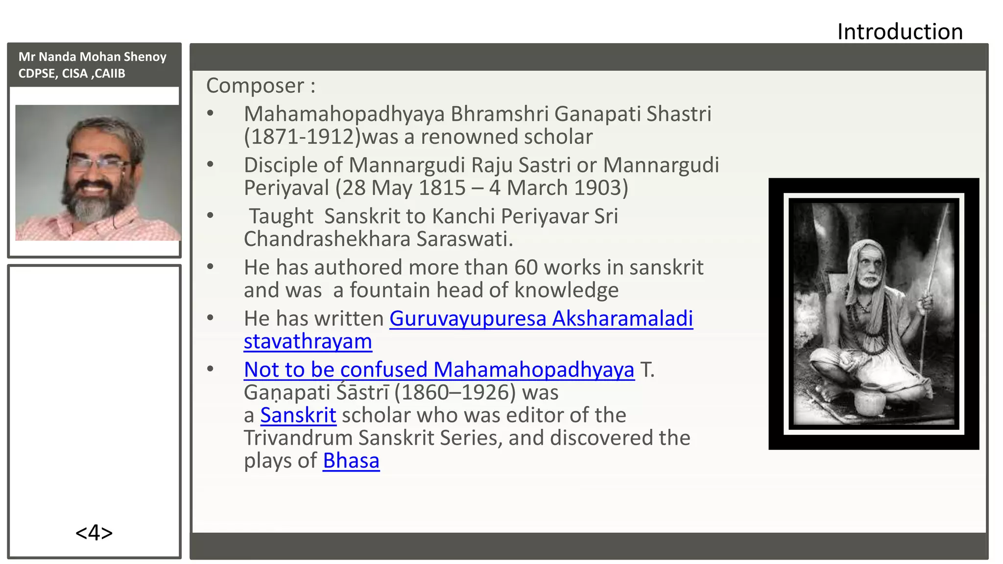 Mr Nanda Mohan Shenoy
CDPSE, CISA ,CAIIB
<4>
Composer :
• Mahamahopadhyaya Bhramshri Ganapati Shastri
(1871-1912)was a renowned scholar
• Disciple of Mannargudi Raju Sastri or Mannargudi
Periyaval (28 May 1815 – 4 March 1903)
• Taught Sanskrit to Kanchi Periyavar Sri
Chandrashekhara Saraswati.
• He has authored more than 60 works in sanskrit
and was a fountain head of knowledge
• He has written Guruvayupuresa Aksharamaladi
stavathrayam
• Not to be confused Mahamahopadhyaya T.
Gaṇapati Śāstrī (1860–1926) was
a Sanskrit scholar who was editor of the
Trivandrum Sanskrit Series, and discovered the
plays of Bhasa
Introduction
 