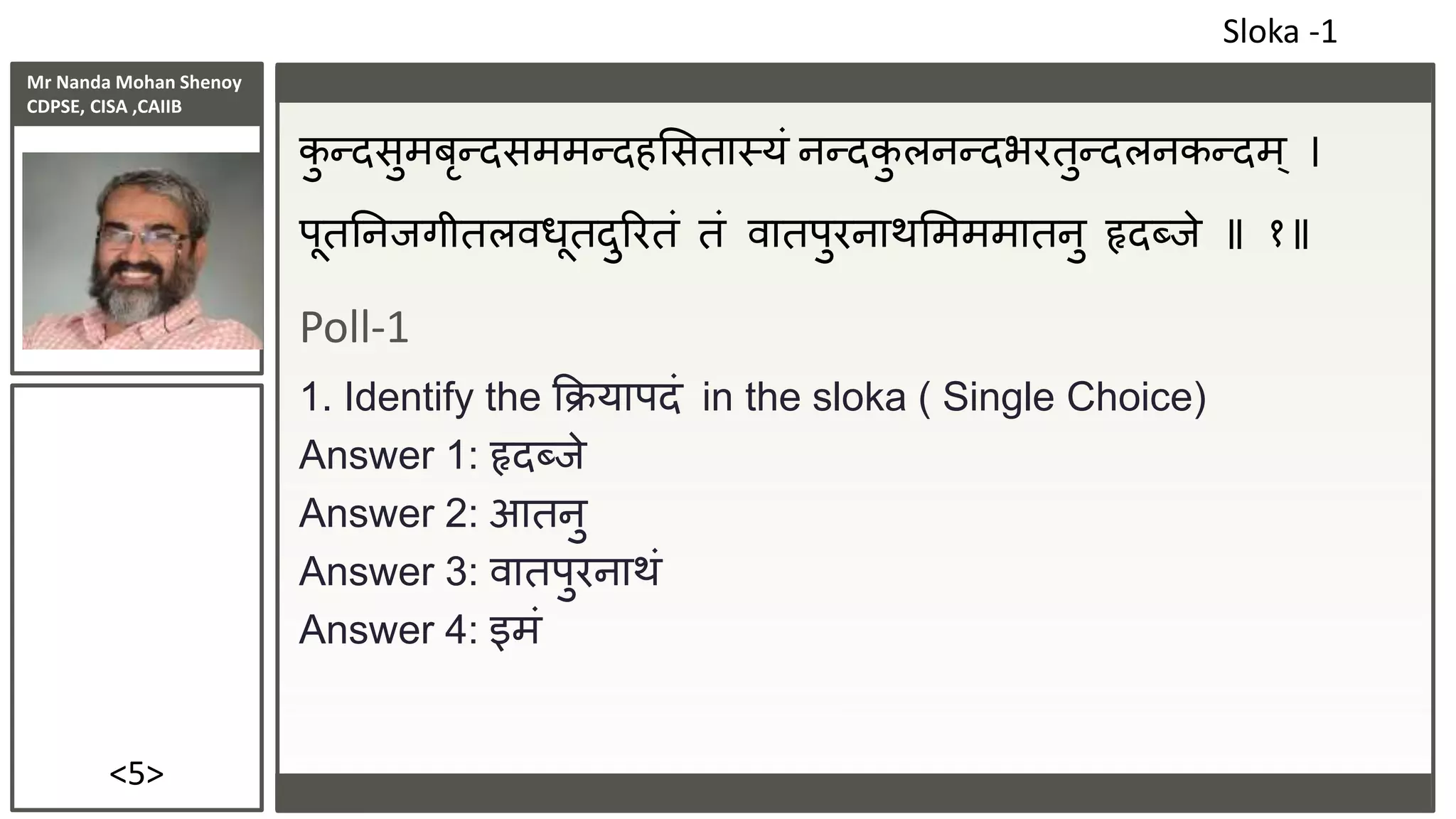 Mr Nanda Mohan Shenoy
CDPSE, CISA ,CAIIB
<5>
कु न्दसुमबृन्दसममन्दहससतास्यं नन्दकु लनन्दभरतुन्दलनकन्दम् ।
पूततनिगीतलवधूतदुररतं तं वातपुरनाथसमममातनु हृदब्िे १
Poll-1
1. Identify the क्रक्रयापदं in the sloka ( Single Choice)
Answer 1: हृदब्िे
Answer 2: आतनु
Answer 3: वातपुरनाथं
Answer 4: इमं
Sloka -1
 