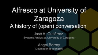 Alfresco at University of
Zaragoza
A history of (open) conversation
José A. Gutiérrez
Systems Analyst at University of Zaragoza
Angel Borroy
Developer at keensoft
 